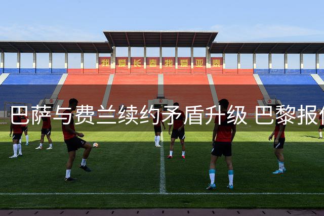 巴萨与费兰续约矛盾升级 巴黎报价虚实成博弈关键