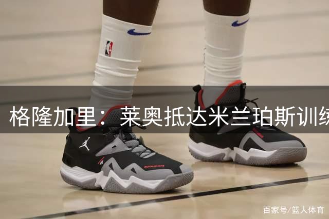 格隆加里：莱奥抵达米兰珀斯训练营，听候阿莫林调遣