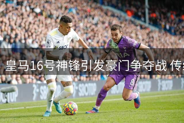 皇马16号神锋引发豪门争夺战 传统九号价值重获认可
